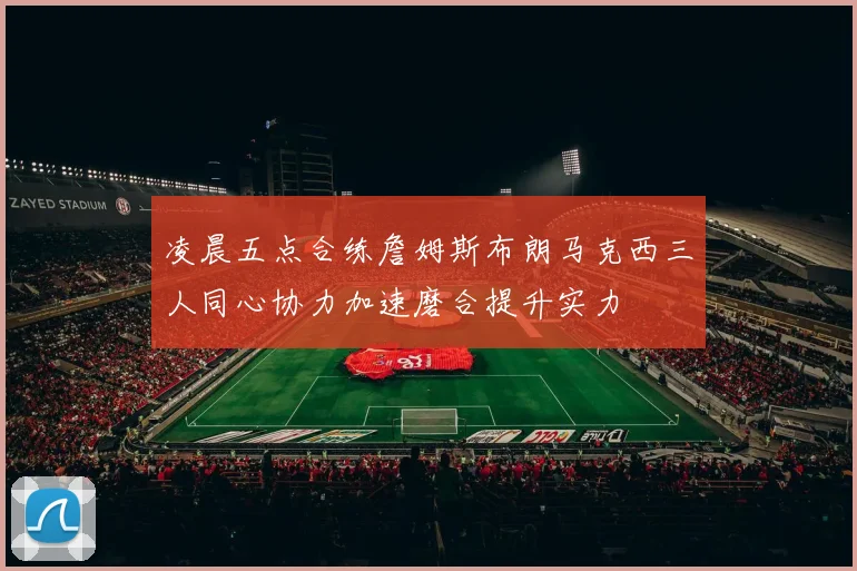 凌晨五点合练詹姆斯布朗马克西三人同心协力加速磨合提升实力