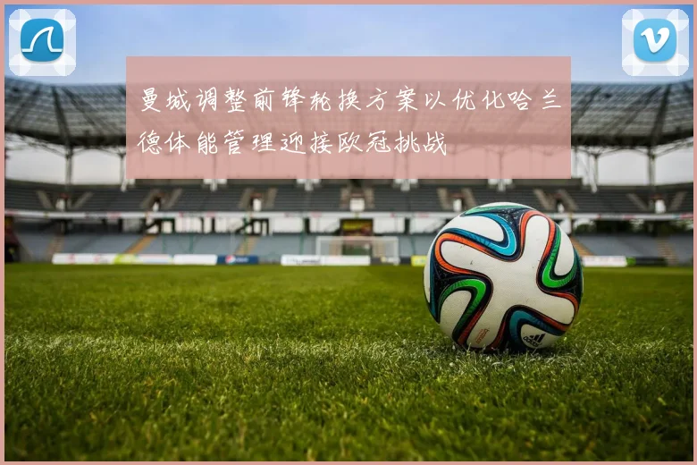 曼城调整前锋轮换方案以优化哈兰德体能管理迎接欧冠挑战