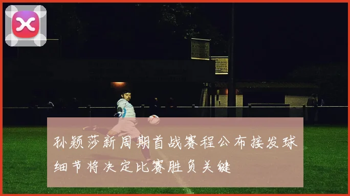 孙颖莎新周期首战赛程公布接发球细节将决定比赛胜负关键
