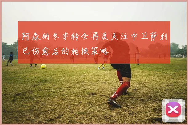 阿森纳冬季转会再度关注中卫萨利巴伤愈后的轮换策略