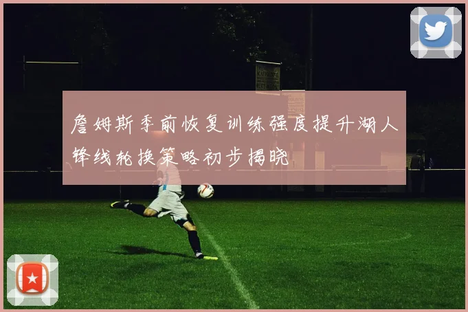詹姆斯季前恢复训练强度提升湖人锋线轮换策略初步揭晓
