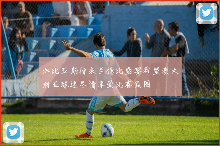 加比亚期待米兰德比盛宴希望澳大利亚球迷尽情享受比赛氛围
