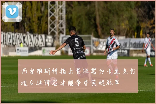 西尔维斯特指出曼联需为卡里克打造合适阵容才能争夺英超冠军